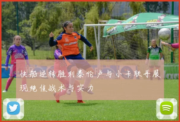 快船逆转胜利泰伦卢与小卡联手展现绝佳战术与实力