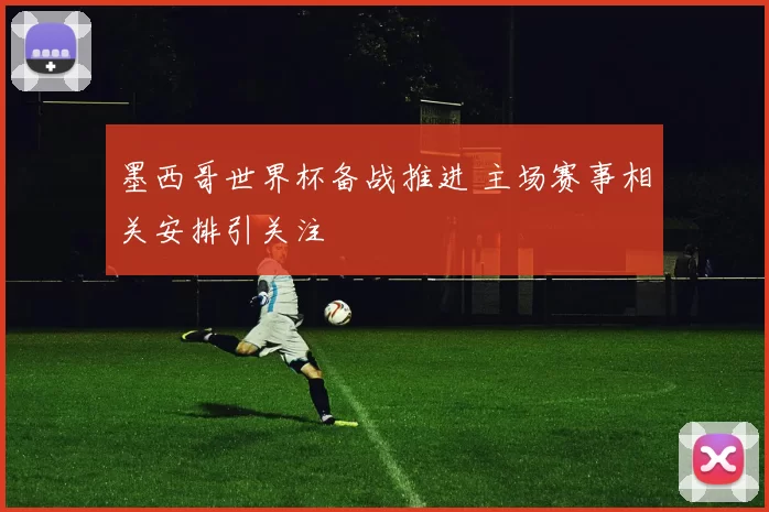 墨西哥世界杯备战推进 主场赛事相关安排引关注