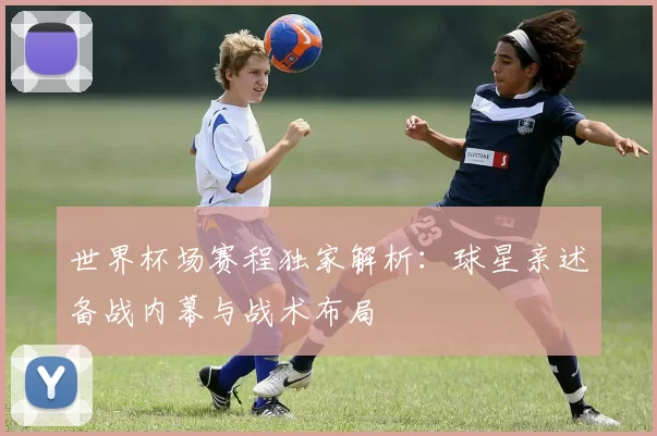 世界杯场赛程独家解析：球星亲述备战内幕与战术布局