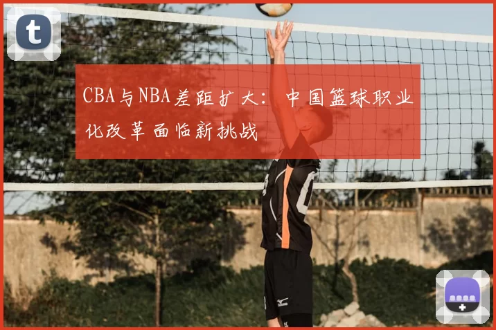 CBA与NBA差距扩大:中国篮球职业化改革面临新挑战