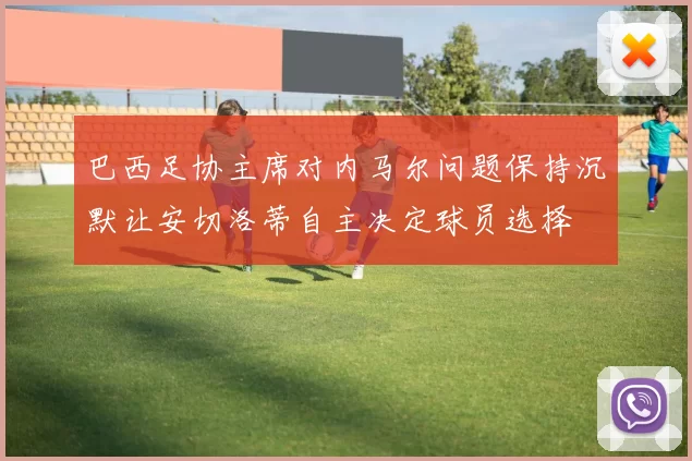 巴西足协主席对内马尔问题保持沉默让安切洛蒂自主决定球员选择