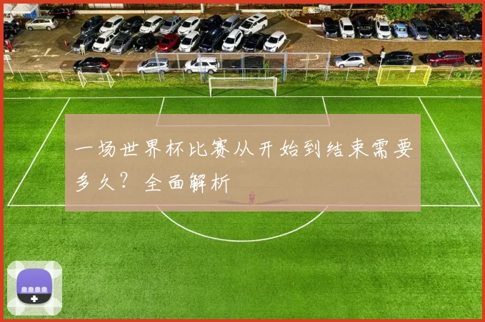 一场世界杯比赛从开始到结束需要多久?全面解析