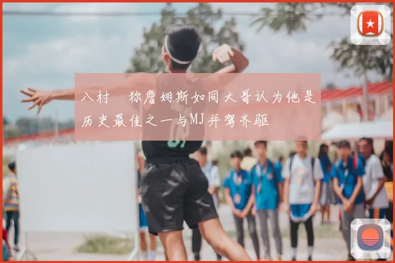 八村塁称詹姆斯如同大哥认为他是历史最佳之一与MJ并驾齐驱