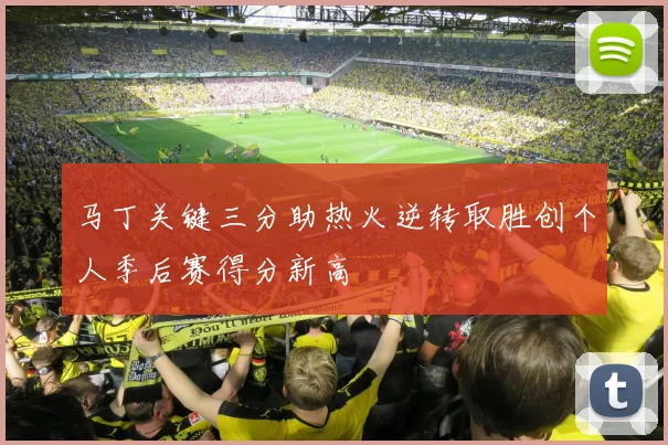 马丁关键三分助热火逆转取胜创个人季后赛得分新高