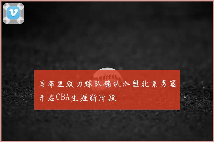 马布里效力球队确认加盟北京男篮开启CBA生涯新阶段