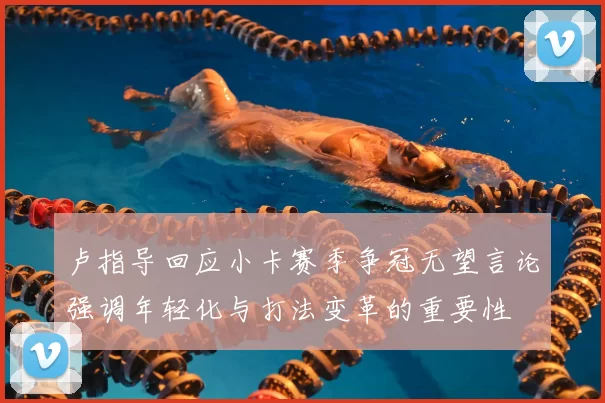 卢指导回应小卡赛季争冠无望言论强调年轻化与打法变革的重要性