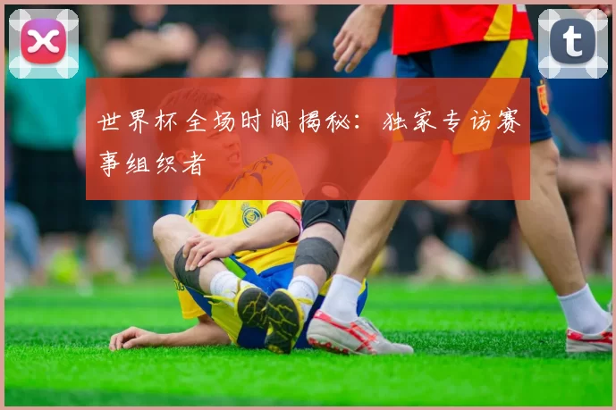 世界杯全场时间揭秘：独家专访赛事组织者