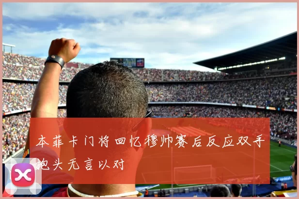 本菲卡门将回忆穆帅赛后反应双手抱头无言以对