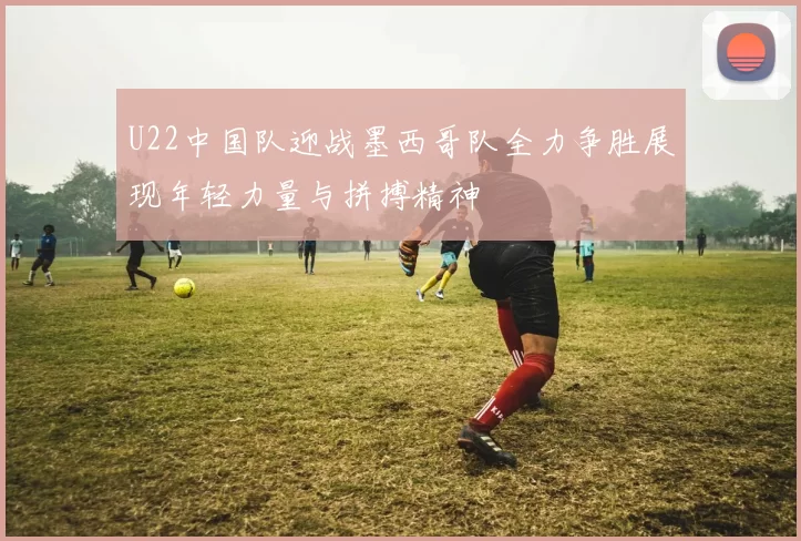 U22中国队迎战墨西哥队全力争胜展现年轻力量与拼搏精神