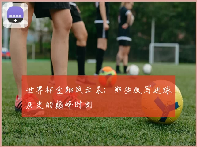 世界杯金靴风云录：那些改写进球历史的巅峰时刻
