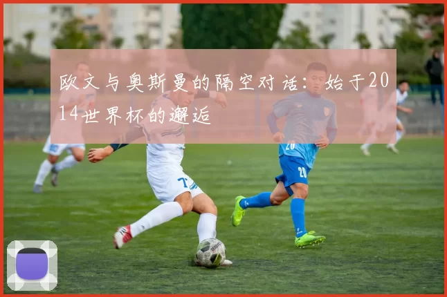 欧文与奥斯曼的隔空对话:始于2014世界杯的邂逅