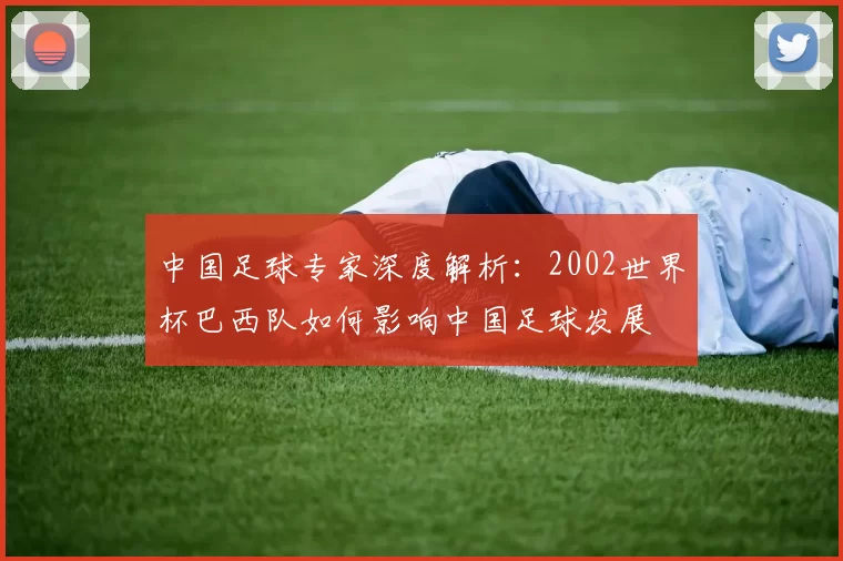 中国足球专家深度解析:2002世界杯巴西队如何影响中国足球发展