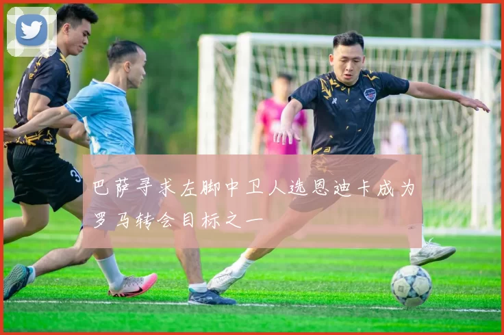巴萨寻求左脚中卫人选恩迪卡成为罗马转会目标之一