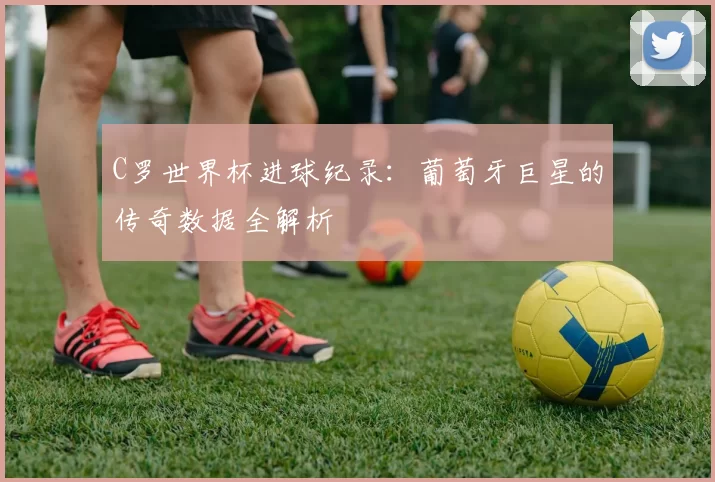 C罗世界杯进球纪录:葡萄牙巨星的传奇数据全解析
