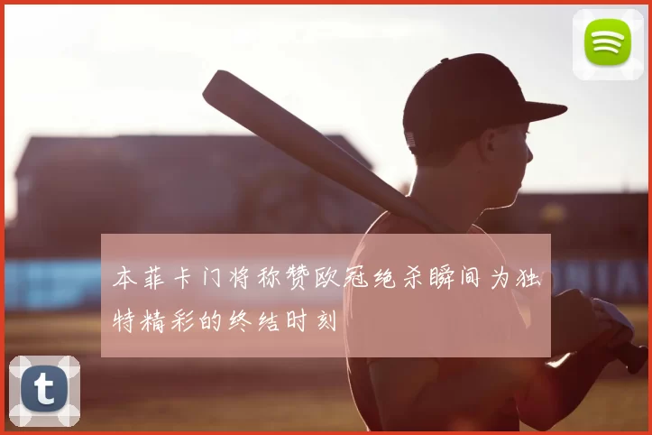 本菲卡门将称赞欧冠绝杀瞬间为独特精彩的终结时刻