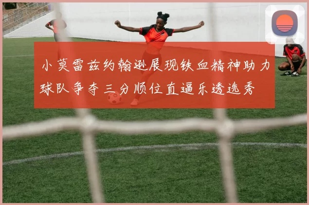 小莫雷兹约翰逊展现铁血精神助力球队争夺三分顺位直逼乐透选秀