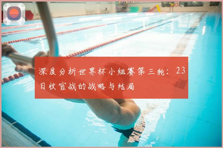 深度分析世界杯小组赛第三轮:23日收官战的战略与结局