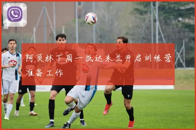 阿莫林下周一抵达米兰开启训练营准备工作