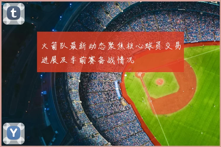 火箭队最新动态聚焦核心球员交易进展及季前赛备战情况