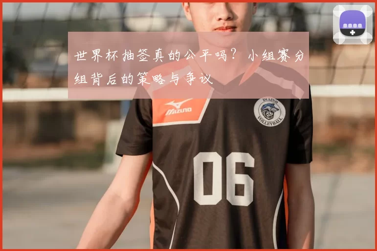 世界杯抽签真的公平吗？小组赛分组背后的策略与争议