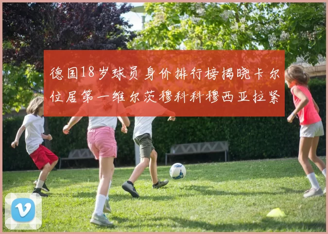 德国18岁球员身价排行榜揭晓卡尔位居第一维尔茨穆科科穆西亚拉紧随其后