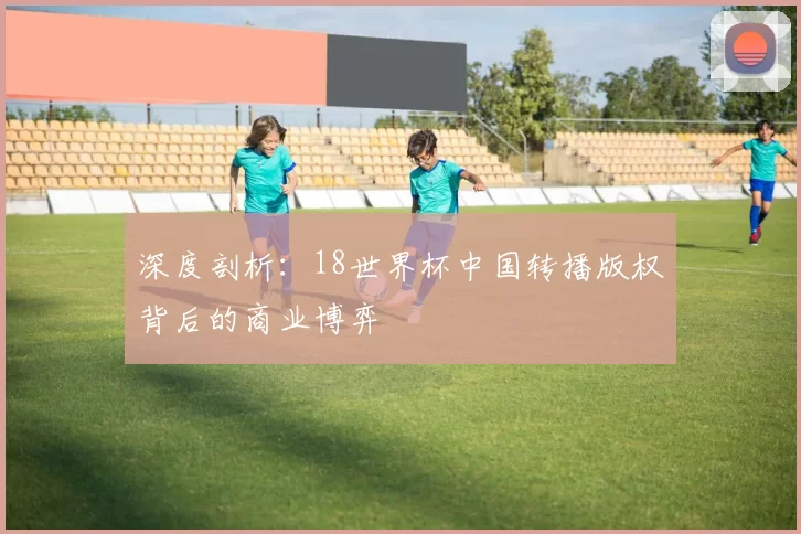 深度剖析:18世界杯中国转播版权背后的商业博弈