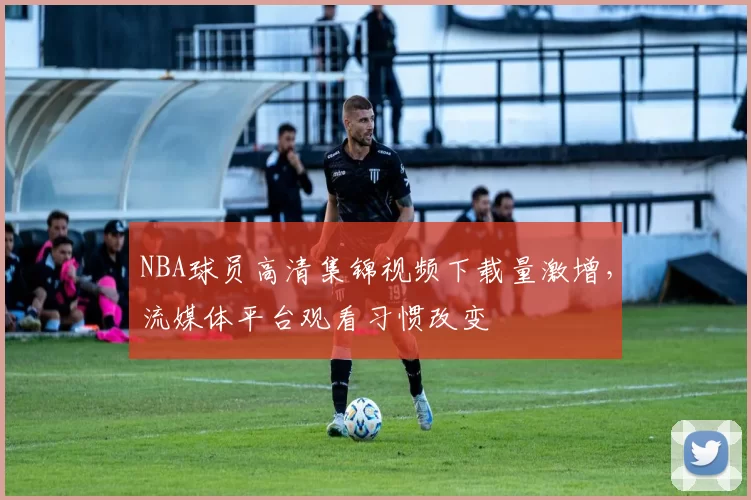 NBA球员高清集锦视频下载量激增,流媒体平台观看习惯改变