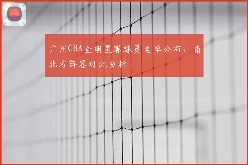 广州CBA全明星赛球员名单公布，南北方阵容对比分析