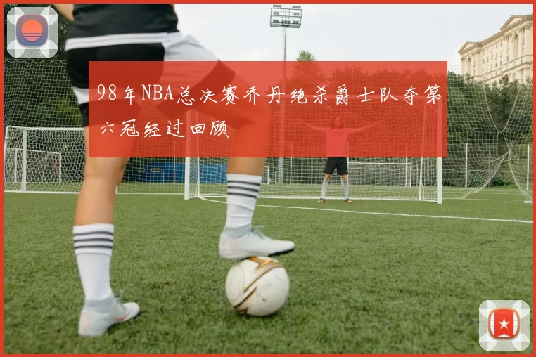 98年NBA总决赛乔丹绝杀爵士队夺第六冠经过回顾