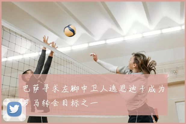 巴萨寻求左脚中卫人选恩迪卡成为罗马转会目标之一