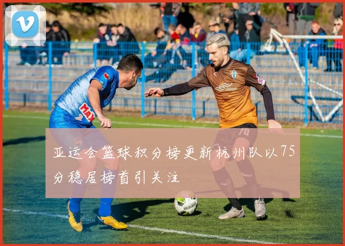 亚运会篮球积分榜更新杭州队以75分稳居榜首引关注