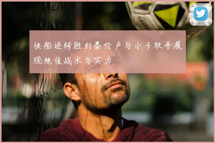 快船逆转胜利泰伦卢与小卡联手展现绝佳战术与实力