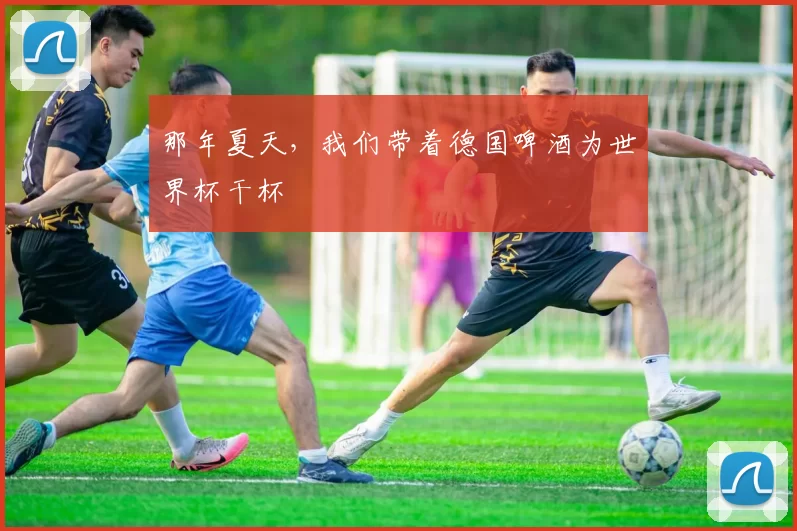 那年夏天，我们带着德国啤酒为世界杯干杯
