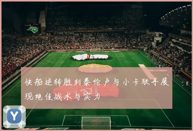 快船逆转胜利泰伦卢与小卡联手展现绝佳战术与实力