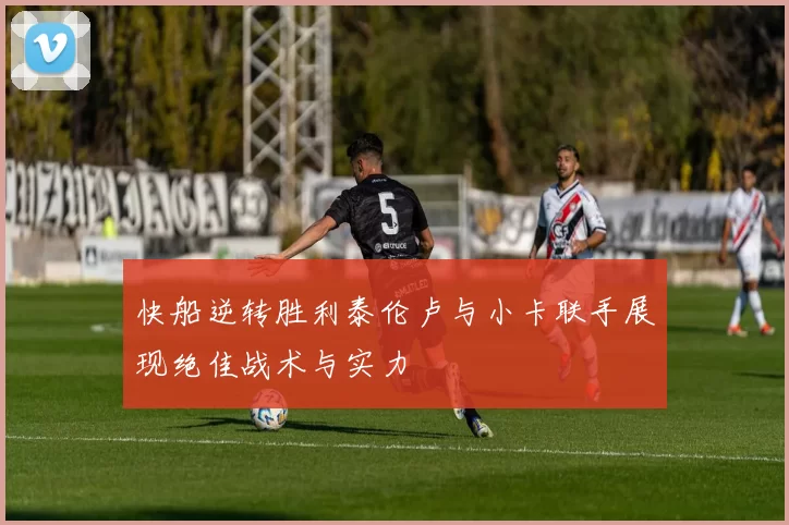 快船逆转胜利泰伦卢与小卡联手展现绝佳战术与实力