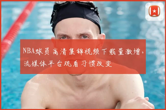 NBA球员高清集锦视频下载量激增,流媒体平台观看习惯改变