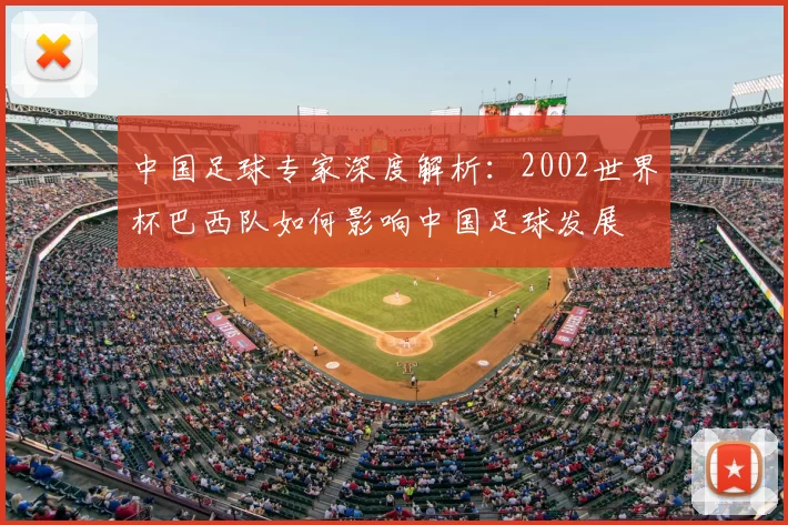 中国足球专家深度解析:2002世界杯巴西队如何影响中国足球发展