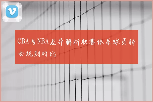 CBA与NBA差异解析联赛体系球员转会规则对比
