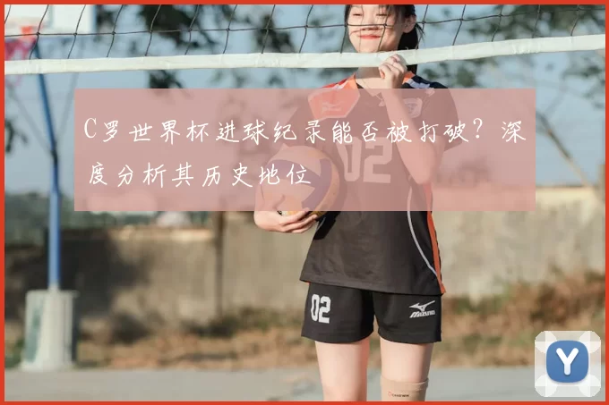 C罗世界杯进球纪录能否被打破?深度分析其历史地位