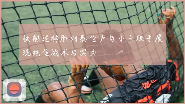 快船逆转胜利泰伦卢与小卡联手展现绝佳战术与实力