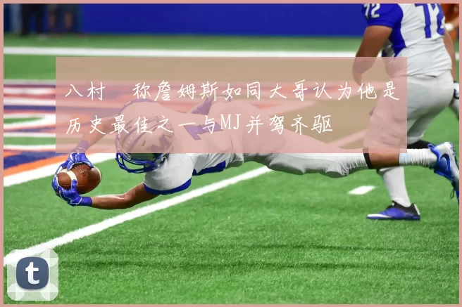 八村塁称詹姆斯如同大哥认为他是历史最佳之一与MJ并驾齐驱
