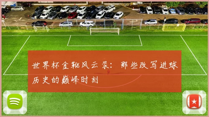 世界杯金靴风云录：那些改写进球历史的巅峰时刻