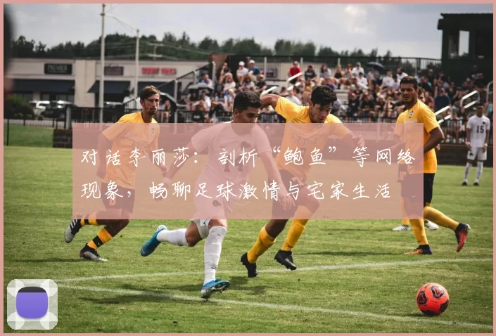 对话李丽莎:剖析“鲍鱼”等网络现象,畅聊足球激情与宅家生活
