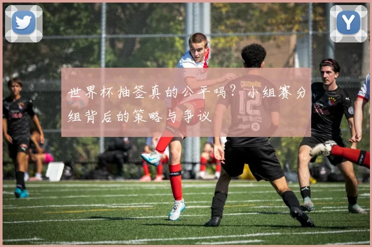 世界杯抽签真的公平吗？小组赛分组背后的策略与争议