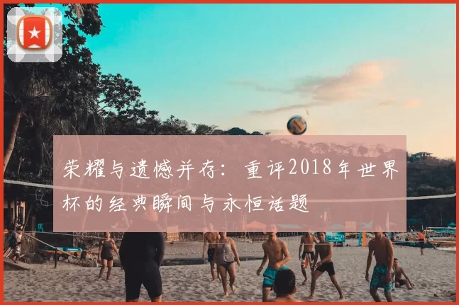 荣耀与遗憾并存:重评2018年世界杯的经典瞬间与永恒话题