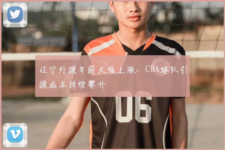 辽宁外援年薪大幅上涨，CBA球队引援成本持续攀升