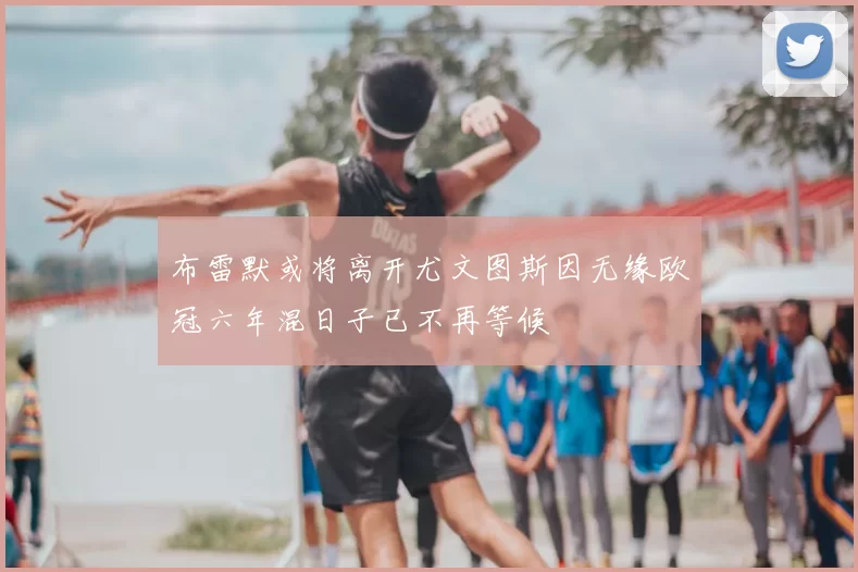 布雷默或将离开尤文图斯因无缘欧冠六年混日子已不再等候