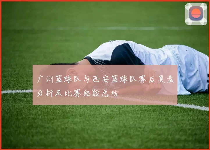 广州篮球队与西安篮球队赛后复盘分析及比赛经验总结