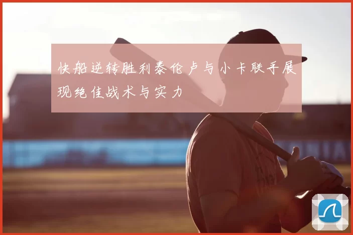 快船逆转胜利泰伦卢与小卡联手展现绝佳战术与实力