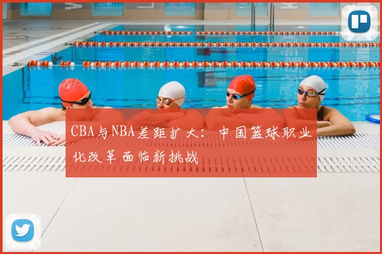 CBA与NBA差距扩大：中国篮球职业化改革面临新挑战
